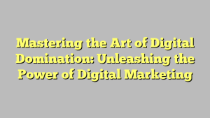Mastering the Art of Digital Domination: Unleashing the Power of Digital Marketing
