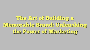 The Art of Building a Memorable Brand: Unleashing the Power of Marketing