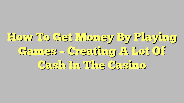 How To Get Money By Playing Games – Creating A Lot Of Cash In The Casino