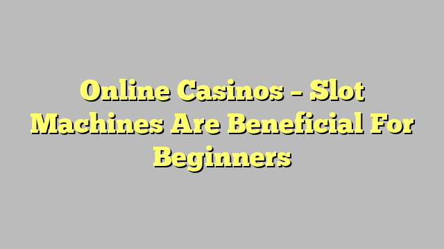 Online Casinos – Slot Machines Are Beneficial For Beginners